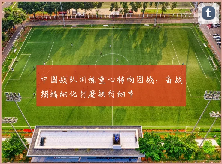 中国战队训练重心转向团战，备战期精细化打磨执行细节