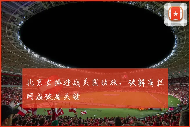 北京女排迎战美国劲旅，破解高拦网成破局关键