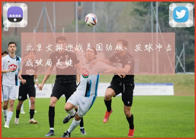 北京女排迎战美国劲旅，发球冲击成破局关键