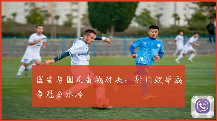 国安与国足备战对决，射门效率成争冠分水岭